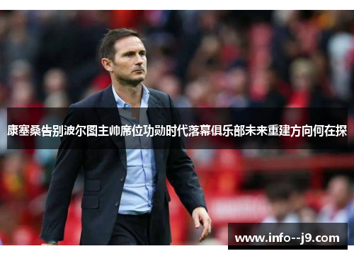 康塞桑告别波尔图主帅席位功勋时代落幕俱乐部未来重建方向何在探 康塞桑告别波尔图主帅席位功勋时代落幕俱乐部未来重建方向何在探