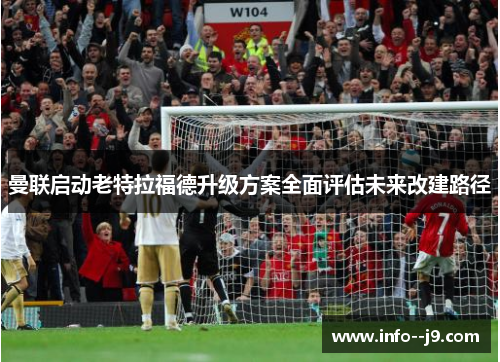 曼联启动老特拉福德升级方案全面评估未来改建路径 曼联启动老特拉福德升级方案全面评估未来改建路径