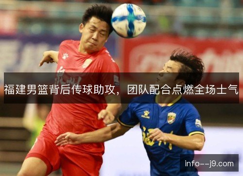 福建男篮背后传球助攻，团队配合点燃全场士气